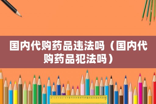國內代購藥品違法嗎（國內代購藥品犯法嗎）