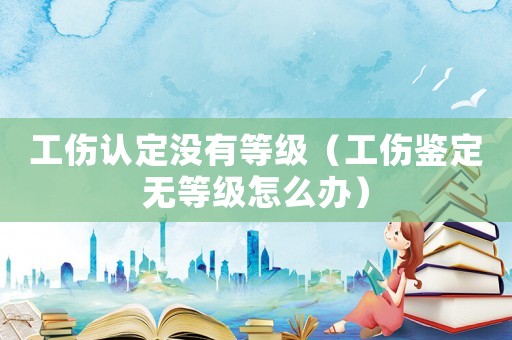 工傷認定沒有等級（工傷鑒定無等級怎么辦）