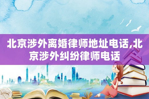 北京涉外離婚律師地址電話,北京涉外糾紛律師電話