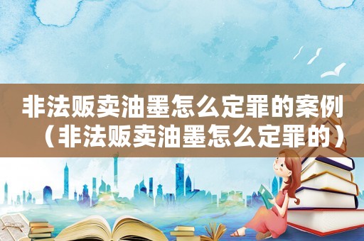 非法販賣油墨怎么定罪的案例（非法販賣油墨怎么定罪的）