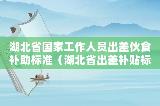 湖北省國家工作人員出差伙食補(bǔ)助標(biāo)準(zhǔn)（湖北省出差補(bǔ)貼標(biāo)準(zhǔn)）