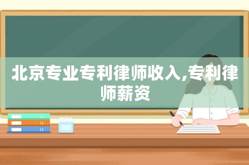 北京專業(yè)專利律師收入,專利律師薪資