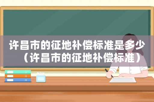許昌市的征地補(bǔ)償標(biāo)準(zhǔn)是多少（許昌市的征地補(bǔ)償標(biāo)準(zhǔn)）