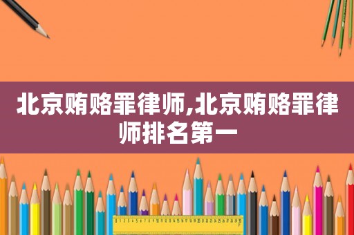 北京賄賂罪律師,北京賄賂罪律師排名第一