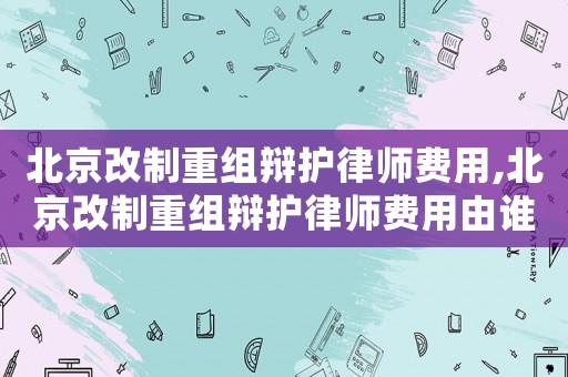 北京改制重組辯護(hù)律師費用,北京改制重組辯護(hù)律師費用由誰承擔(dān)