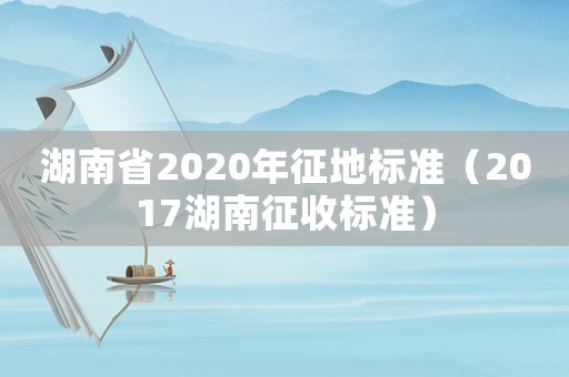 湖南省2020年征地標(biāo)準(zhǔn)（2017湖南征收標(biāo)準(zhǔn)）