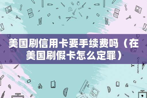 美國(guó)刷信用卡要手續(xù)費(fèi)嗎（在美國(guó)刷假卡怎么定罪）