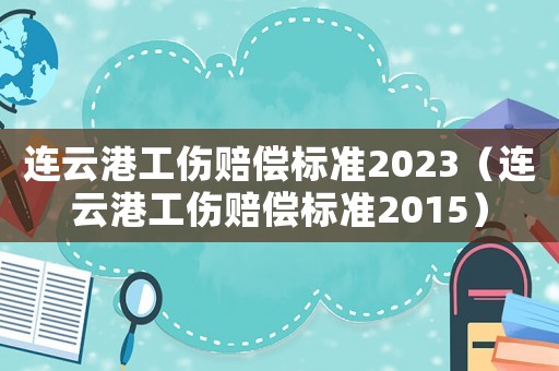 連云港工傷賠償標(biāo)準(zhǔn)2023（連云港工傷賠償標(biāo)準(zhǔn)2015）