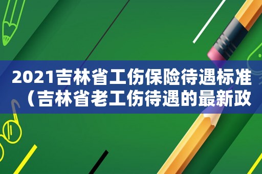 2021吉林省工傷保險(xiǎn)待遇標(biāo)準(zhǔn)（吉林省老工傷待遇的最新政策）