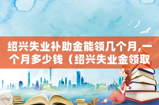 紹興失業(yè)補(bǔ)助金能領(lǐng)幾個(gè)月,一個(gè)月多少錢（紹興失業(yè)金領(lǐng)取標(biāo)準(zhǔn)）