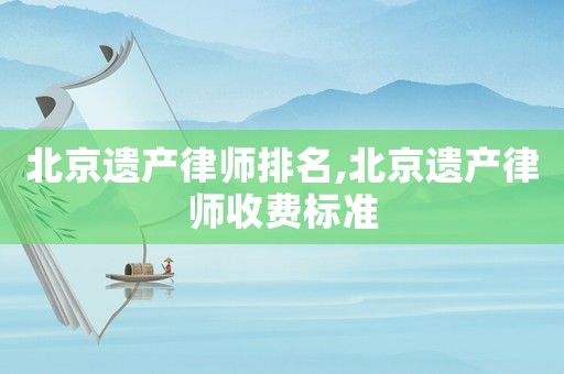 北京遺產(chǎn)律師排名,北京遺產(chǎn)律師收費標準