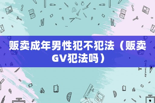 販賣(mài)成年男性犯不犯法（販賣(mài)GV犯法嗎）