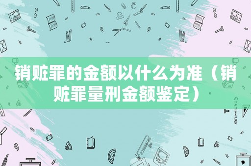銷贓罪的金額以什么為準（銷贓罪量刑金額鑒定）