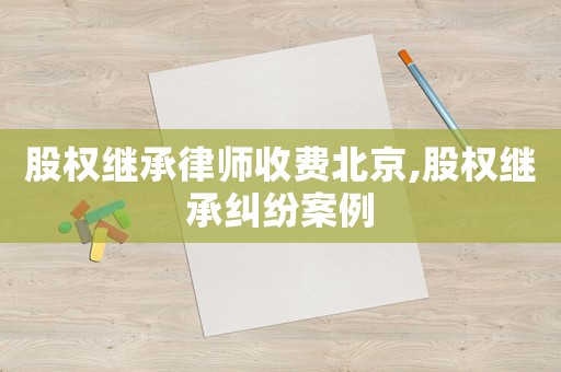 股權(quán)繼承律師收費(fèi)北京,股權(quán)繼承糾紛案例