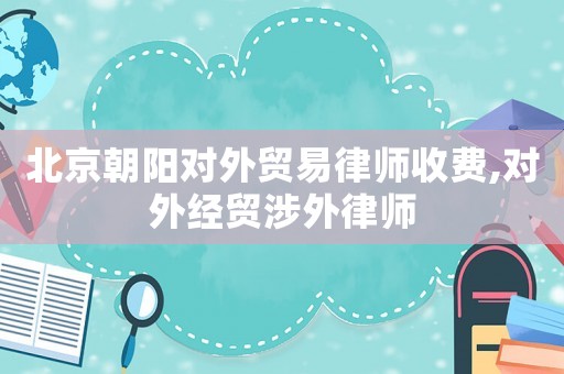北京朝陽對外貿(mào)易律師收費(fèi),對外經(jīng)貿(mào)涉外律師