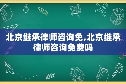 北京繼承律師咨詢免,北京繼承律師咨詢免費嗎