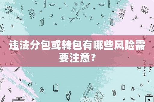 違法分包或轉(zhuǎn)包有哪些風(fēng)險(xiǎn)需要注意？