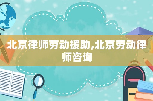 北京律師勞動援助,北京勞動律師咨詢