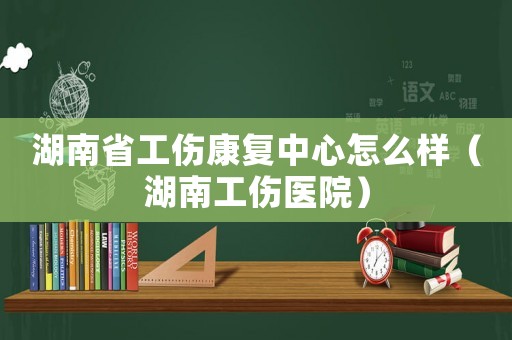 湖南省工傷康復(fù)中心怎么樣（湖南工傷醫(yī)院）