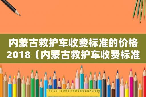 內(nèi)蒙古救護車收費標準的價格2018（內(nèi)蒙古救護車收費標準）