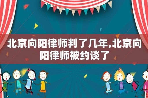 北京向陽(yáng)律師判了幾年,北京向陽(yáng)律師被約談了