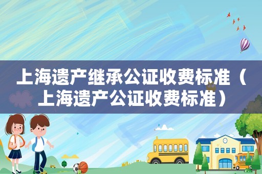 上海遺產(chǎn)繼承公證收費(fèi)標(biāo)準(zhǔn)（上海遺產(chǎn)公證收費(fèi)標(biāo)準(zhǔn)）