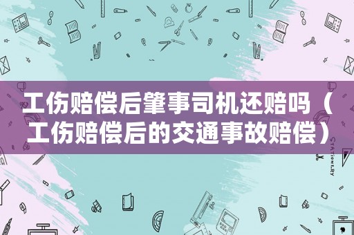 工傷賠償后肇事司機(jī)還賠嗎（工傷賠償后的交通事故賠償）