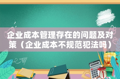 企業(yè)成本管理存在的問(wèn)題及對(duì)策（企業(yè)成本不規(guī)范犯法嗎）