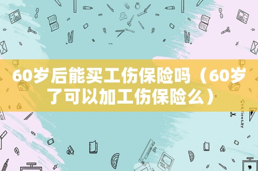 60歲后能買工傷保險(xiǎn)嗎（60歲了可以加工傷保險(xiǎn)么）