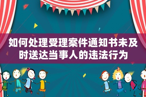 如何處理受理案件通知書未及時(shí)送達(dá)當(dāng)事人的違法行為