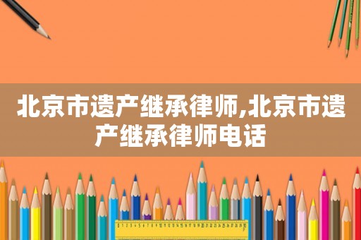 北京市遺產(chǎn)繼承律師,北京市遺產(chǎn)繼承律師電話(huà)