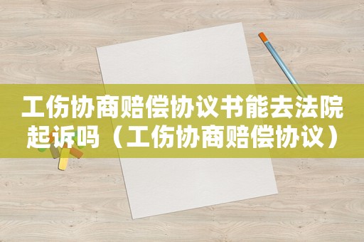 工傷協(xié)商賠償協(xié)議書能去法院起訴嗎（工傷協(xié)商賠償協(xié)議）