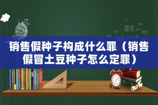 銷售假種子構(gòu)成什么罪（銷售假冒土豆種子怎么定罪）