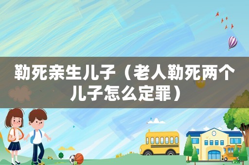 勒死親生兒子（老人勒死兩個兒子怎么定罪）