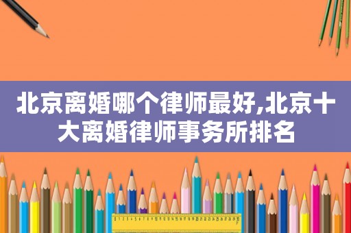 北京離婚哪個(gè)律師最好,北京十大離婚律師事務(wù)所排名