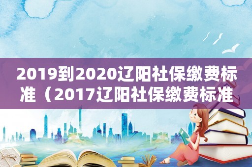 2019到2020遼陽(yáng)社保繳費(fèi)標(biāo)準(zhǔn)（2017遼陽(yáng)社保繳費(fèi)標(biāo)準(zhǔn)）