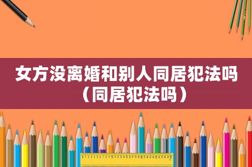 女方?jīng)]離婚和別人同居犯法嗎（同居犯法嗎）