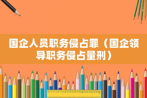 國企人員職務侵占罪（國企領導職務侵占量刑）