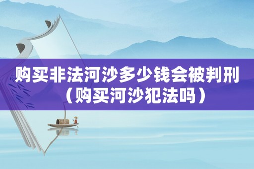 購買非法河沙多少錢會被判刑（購買河沙犯法嗎）