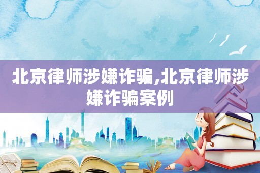 北京律師涉嫌詐騙,北京律師涉嫌詐騙案例