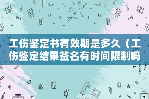 工傷鑒定書有效期是多久（工傷鑒定結(jié)果簽名有時(shí)間限制嗎）