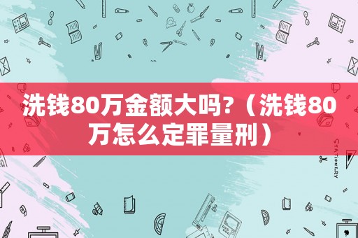 洗錢(qián)80萬(wàn)金額大嗎?（洗錢(qián)80萬(wàn)怎么定罪量刑）