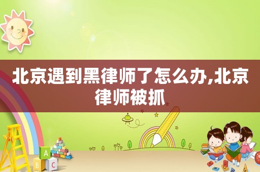 北京遇到黑律師了怎么辦,北京律師被抓