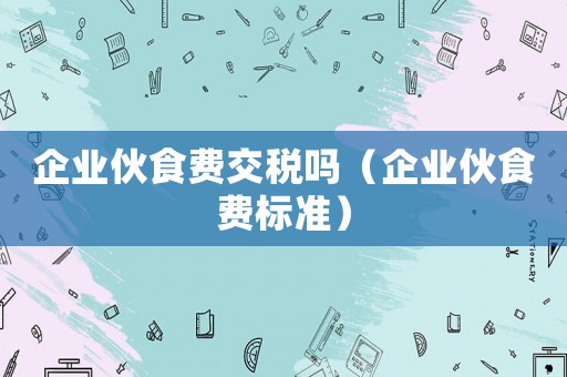 企業(yè)伙食費(fèi)交稅嗎（企業(yè)伙食費(fèi)標(biāo)準(zhǔn)）