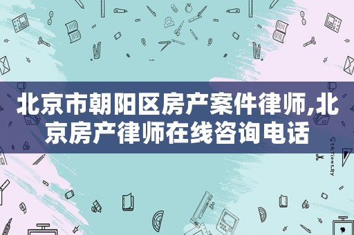 北京市朝陽區(qū)房產(chǎn)案件律師,北京房產(chǎn)律師在線咨詢電話