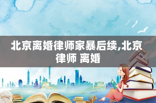 北京離婚律師家暴后續(xù),北京 律師 離婚