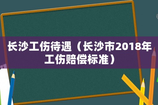 長(zhǎng)沙工傷待遇（長(zhǎng)沙市2018年工傷賠償標(biāo)準(zhǔn)）