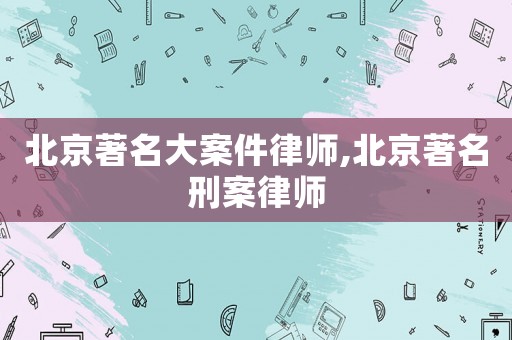 北京著名大案件律師,北京著名刑案律師