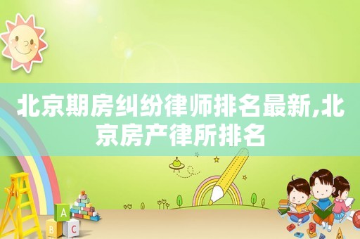 北京期房糾紛律師排名最新,北京房產(chǎn)律所排名