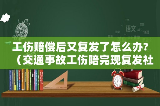 工傷賠償后又復發(fā)了怎么辦?（交通事故工傷陪完現復發(fā)社保說只賠三成）